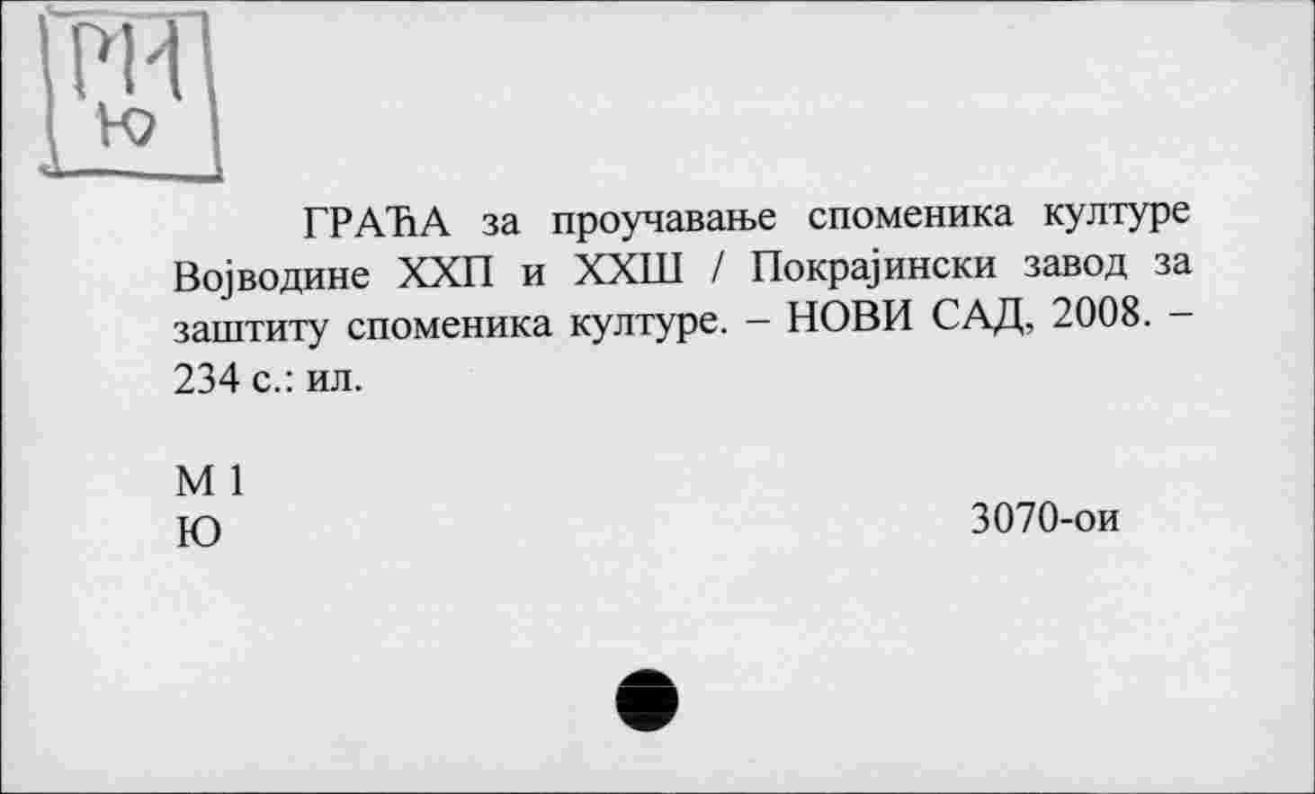 ﻿rm
ГРАЪА за проучаваїье споменика културе Всуводине ХХП и ХХШ / Покра]ински завод за заштиту споменика културе. - НОВИ САД, 2008. -234 с.: ил.
М 1
Ю	3070-ои